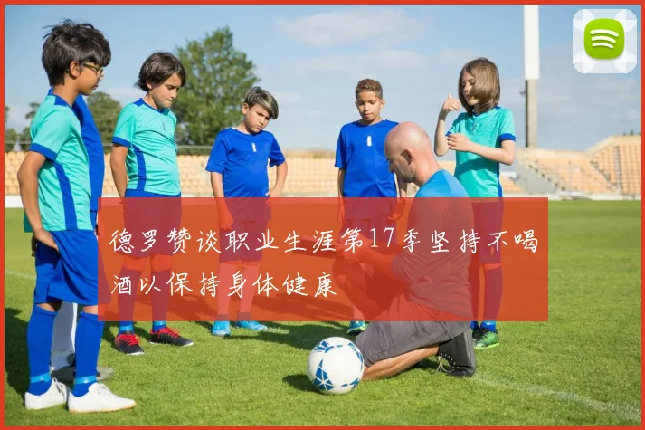 德罗赞谈职业生涯第17季坚持不喝酒以保持身体健康