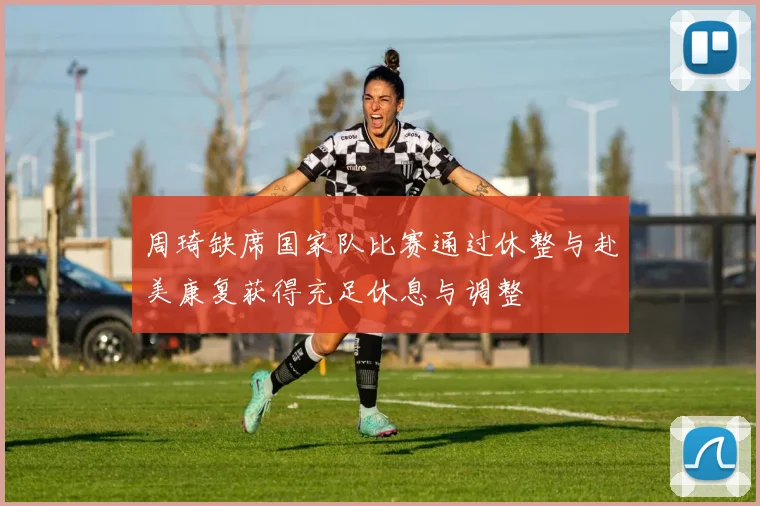 周琦缺席国家队比赛通过休整与赴美康复获得充足休息与调整