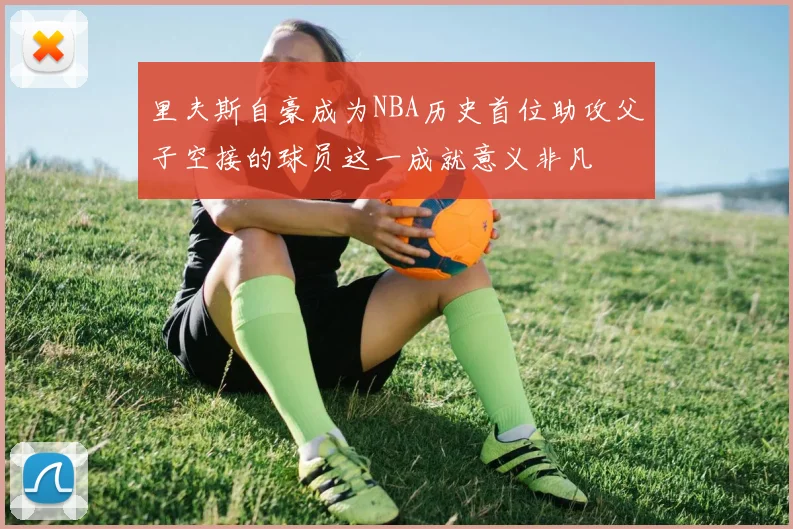 里夫斯自豪成为NBA历史首位助攻父子空接的球员这一成就意义非凡