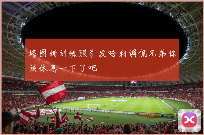 塔图姆训练照引发哈利调侃兄弟你该休息一下了吧