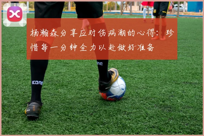 杨瀚森分享应对伤病潮的心得：珍惜每一分钟全力以赴做好准备