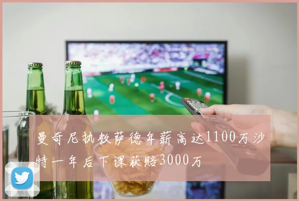 曼奇尼执教萨德年薪高达1100万沙特一年后下课获赔3000万