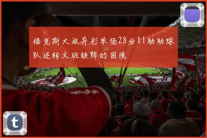 福克斯大放异彩单场28分11助助球队逆转文班缺阵的困境