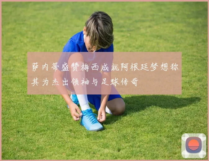 萨内蒂盛赞梅西成就阿根廷梦想称其为杰出领袖与足球传奇