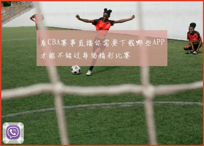 看CBA赛事直播你需要下载哪些APP才能不错过每场精彩比赛