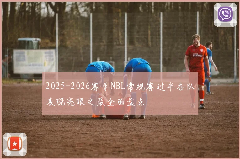 2025-2026赛季NBL常规赛过半各队表现亮眼之最全面盘点