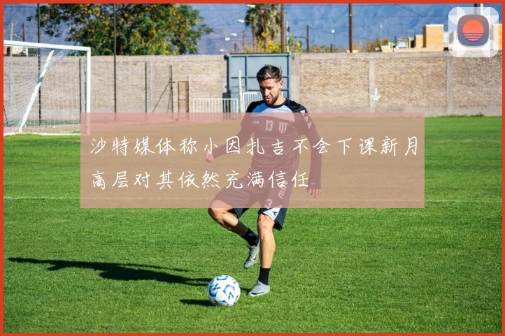 沙特媒体称小因扎吉不会下课新月高层对其依然充满信任