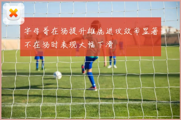 字母哥在场提升雄鹿进攻效率显著不在场时表现大幅下滑